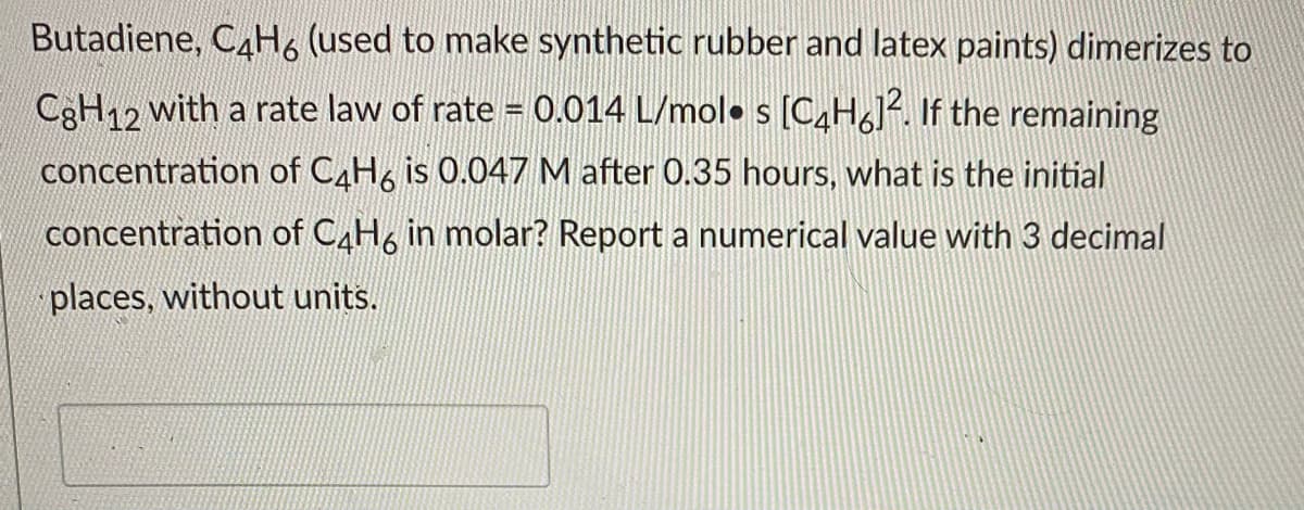 Butadiene, C4H6 (used to make synthetic rubber and latex paints) dimerizes to
C3H12 with a rate law of rate = 0.014 L/mol• s [C4H6J. If the remaining
concentration of CAH, is 0.047 M after 0.35 hours, what is the initial
concentration of CAH6 in molar? Report a numerical value with 3 decimal
places, without units.
