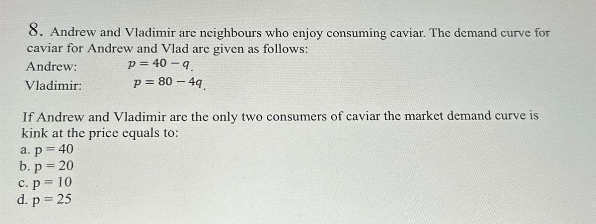 8. Andrew and Vladimir are neighbours who enjoy consuming caviar. The demand curve for
caviar for Andrew and Vlad are given as follows:
Andrew:
Vladimir:
p = 40-q.
p = 80 - 4q.
If Andrew and Vladimir are the only two consumers of caviar the market demand curve is
kink at the price equals to:
a. p = 40
b. p = 20
c. p = 10
d. p = 25