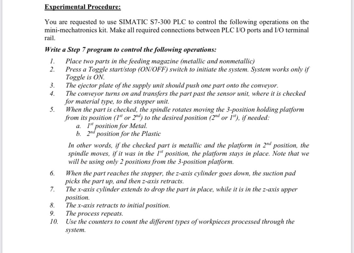 Experimental Procedure:
You are requested to use SIMATIC S7-300 PLC to control the following operations on the
mini-mechatronics kit. Make all required connections between PLC I/O ports and I/O terminal
rail.
Write a Step 7 program to control the following operations:
1.
2.
3.
4.
5.
6.
7.
8.
9.
10.
Place two parts in the feeding magazine (metallic and nonmetallic)
Press a Toggle start/stop (ON/OFF) switch to initiate the system. System works only if
Toggle is ON.
The ejector plate of the supply unit should push one part onto the conveyor.
The conveyor turns on and transfers the part past the sensor unit, where it is checked
for material type, to the stopper unit.
When the part is checked, the spindle rotates moving the 3-position holding platform
from its position (1st or 2nd) to the desired position (2nd or 1st), if needed:
a. 1st position for Metal.
b. 2nd position for the Plastic
In othe words, if the hecked part is
and the platform in 2nd position, the
spindle moves, if it was in the 1st position, the platform stays in place. Note that we
will be using only 2 positions from the 3-position platform.
When the part reaches the stopper, the z-axis cylinder goes down, the suction pad
picks the part up, and then z-axis retracts.
The x-axis cylinder extends to drop the part in place, while it is in the z-axis upper
position.
The x-axis retracts to initial position.
The process repeats.
Use the counters to count the different types of workpieces processed through the
system.