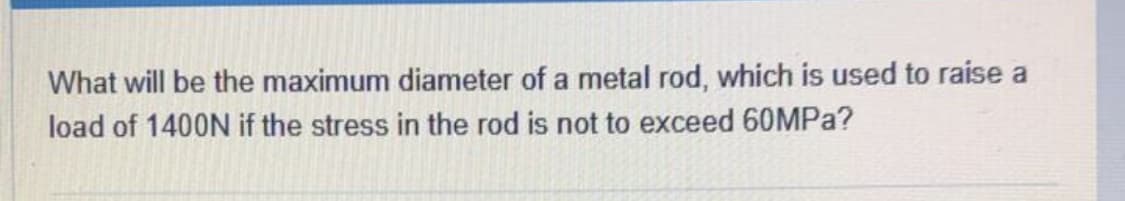 What will be the maximum diameter of a metal rod, which is used to raise a
load of 1400N if the stress in the rod is not to exceed 60MPa?