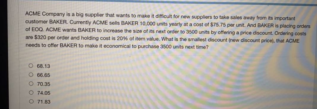 ACME Company is a big supplier that wants to make it difficult for new suppliers to take sales away from its important
customer BAKER. Currently ACME sells BAKER 10,000 units yearly at a cost of $75.75 per unit. And BAKER is placing orders
of EOQ. ACME wants BAKER to increase the size of its next order to 3500 units by offering a price discount. Ordering costs
are $320 per order and holding cost is 20% of item value. What is the smallest discount (new discount price), that ACME
needs to offer BAKER to make it economical to purchase 3500 units next time?
O 68.13
O 66.65
O 70.35
74.05
O 71.83
0 0 0