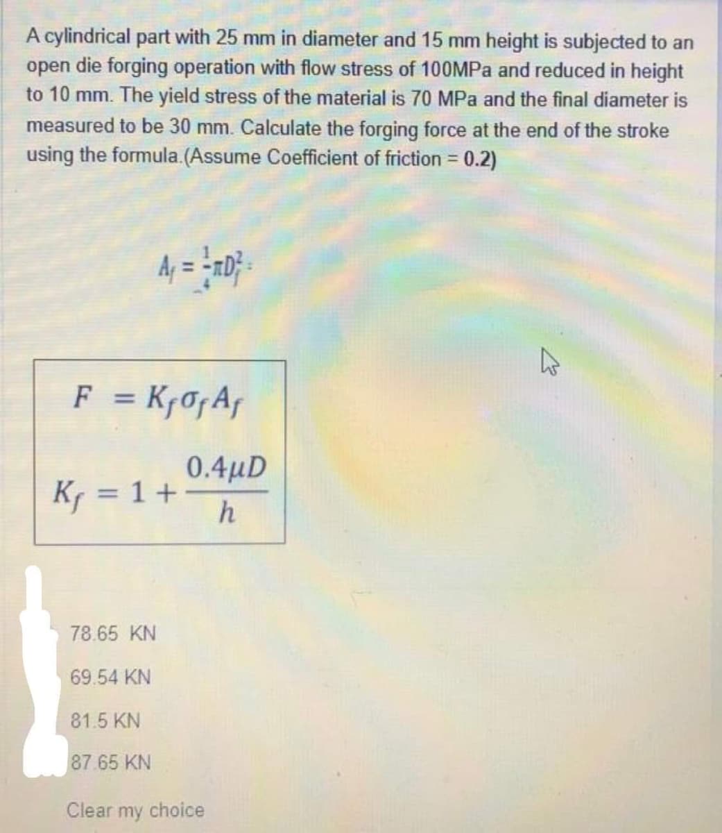 A cylindrical part with 25 mm in diameter and 15 mm height is subjected to an
open die forging operation with flow stress of 100MPa and reduced in height
to 10 mm. The yield stress of the material is 70 MPa and the final diameter is
measured to be 30 mm. Calculate the forging force at the end of the stroke
using the formula. (Assume Coefficient of friction = 0.2)
A₁ = = πD² =
F = K₁ of Af
K₁ = 1 +
78.65 KN
69.54 KN
81.5 KN
87.65 KN
0.4µD
h
Clear my choice
A