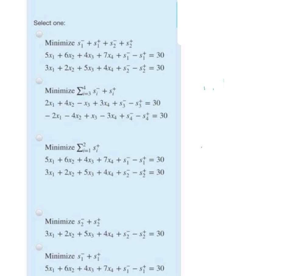 Select one:
Minimize sī + st +s+s
5x + 6x, + 4x3 + 7x4 +s - st = 30
%3D
3x + 2x + 5x3 + 4x; + s - s = 30
%3D
Minimize s, +s
2x + 4x2 - x3 + 3x4 +s-s 30
- 2r - 4x2 +x3 - 3x4 + s - s = 30
Minimize Est
5x) + 6x, + 4x3 + 7x4 + sT-st = 30
3x + 2x + 5x + 4x4 + s - s = 30
%3D
Minimize s + s
3x + 2x + 5x3 + 4x4 +s - s = 30
Minimize s+ st
5x + 6x2 + 4x + 7x4 + s- st = 30
%3D
