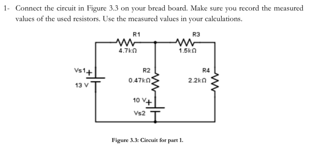 1- Connect the circuit in Figure 3.3 on your bread board. Make sure you record the measured
values of the used resistors. Use the measured values in your calculations.
Vs1+
13 V
R1
4.7k0
R2
0.47kn
10 V+
Vs2
I
R3
www
1.5ΚΩ
Figure 3.3: Circuit for part 1.
R4
2.2ΚΩ