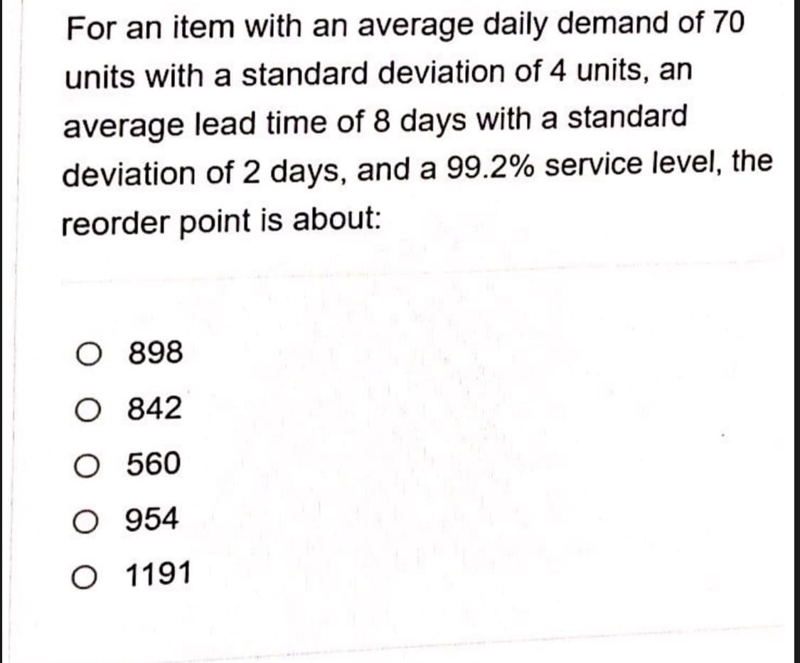 For an item with an average daily demand of 70
units with a standard deviation of 4 units, an
average lead time of 8 days with a standard
deviation of 2 days, and a 99.2% service level, the
reorder point is about:
O 898
O 842
O 560
O 954
O 1191