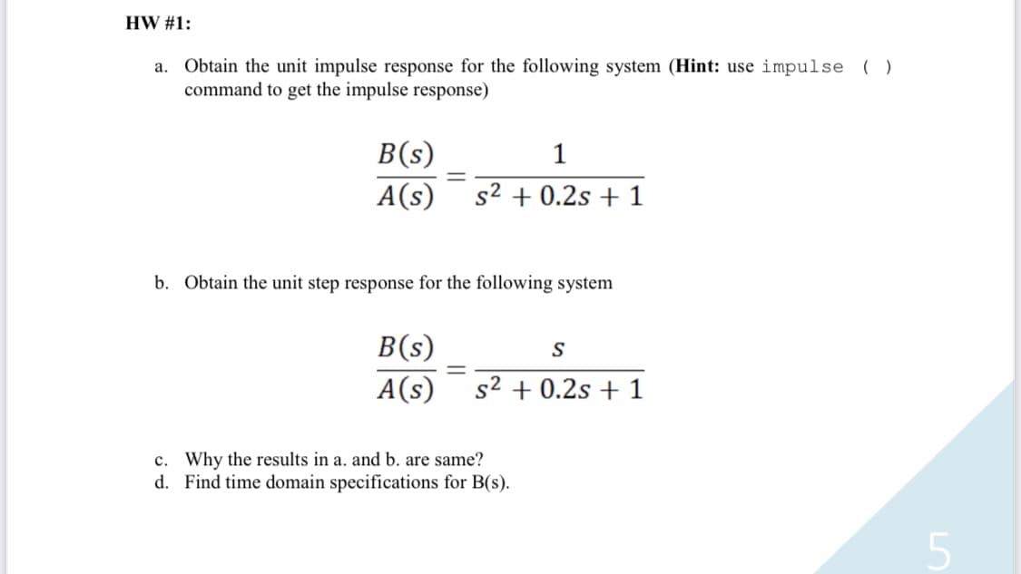 HW #1:
a. Obtain the unit impulse response for the following system (Hint: use impulse ()
command to get the impulse response)
B(s)
1
A(s) s² + 0.2s + 1
=
b. Obtain the unit step response for the following system
B(s)
A(s)
S
s² + 0.2s + 1
c. Why the results in a. and b. are same?
d. Find time domain specifications for B(s).
5