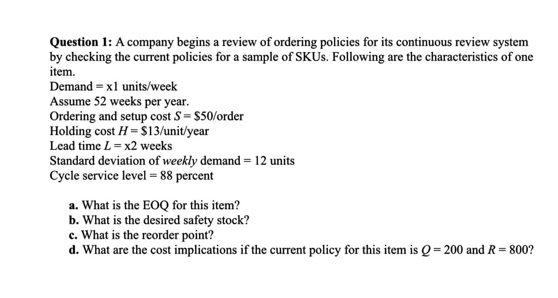 Question 1: A company begins a review of ordering policies for its continuous review system
by checking the current policies for a sample of SKUs. Following are the characteristics of one
item.
Demand = x1 units/week
Assume 52 weeks per year.
Ordering and setup cost S = $50/order
Holding cost H = $13/unit/year
Lead time L = x2 weeks
Standard deviation of weekly demand = 12 units
Cycle service level = 88 percent
a. What is the EOQ for this item?
b. What is the desired safety stock?
c. What is the reorder point?
d. What are the cost implications if the current policy for this item is Q=200 and R = 800?