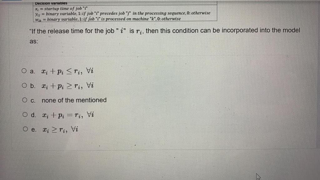 Decision variables
X = startup time of job "i"
Yıy = binary variable, 1:if job "i" precedes job "j" in the processing sequence, 0: otherwise
Wk = binary variable, 1:if job "i" is processed on machine "k", 0: otherwise
"If the release time for the job " i" is r;, then this condition can be incorporated into the model
as:
O a. x; + P; <ri, Vi
O b. x; + Pi >ri, Vi
none of the mentioned
O d. ; +Pi = ri, Vi
?A
O e. T; 2rir
