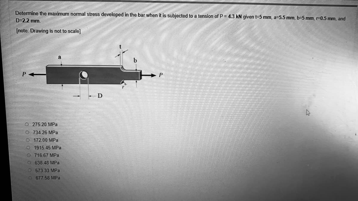 Determine the maximum normal stress developed in the bar when it is subjected to a tension of P = 4.3 kN given t=5 mm, a=5.5 mm, b=5 mm, F0.5 mm, and
D=2.2 mm.
[note: Drawing is not to scale]
P
O 275.20 MPa
O 734.26 MPa
O 172.00 MPa
O 1915.45 MPa
O 716.67 MPa
O638.48 MPa
O573.33 MPa
O 677.58 MPa
