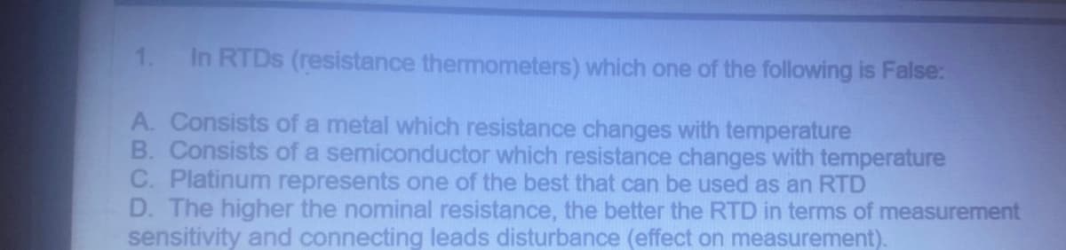 1. In RTDs (resistance thermometers) which one of the following is False:
A. Consists of a metal which resistance changes with temperature
B. Consists of a semiconductor which resistance changes with temperature
C. Platinum represents one of the best that can be used as an RTD
D. The higher the nominal resistance, the better the RTD in terms of measurement
sensitivity and connecting leads disturbance (effect on measurement).