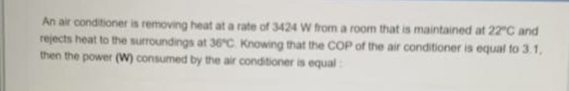 An air conditioner is removing heat at a rate of 3424 W from a room that is maintained at 22 C and
rejects heat to the surroundings at 36°C Knowing that the COP of the air conditioner is equal to 3.1,
then the power (W) consumed by the air conditioner is equal:
