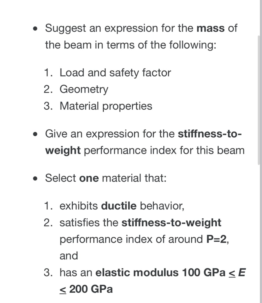 • Suggest an expression for the mass of
the beam in terms of the following:
1. Load and safety factor
2. Geometry
3. Material properties
• Give an expression for the stiffness-to-
weight performance index for this beam
• Select one material that:
1. exhibits ductile behavior,
2. satisfies the stiffness-to-weight
performance index of around P=2,
and
3. has an elastic modulus 100 GPa < E
< 200 GPa