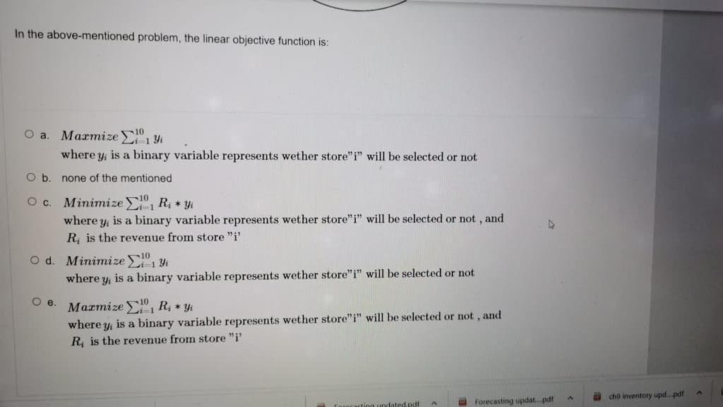 In the above-mentioned problem, the linear objective function is:
O a
Магтize -19
10
where y is a binary variable represents wether store"i" will be selected or not
Ob.
none of the mentioned
O c. Minimize R * yi
where y, is a binary variable represents wether store"i" will be selected or not, and
R, is the revenue from store "i'
Od.
Minimize " 1 Y4
where y, is a binary variable represents wether store"i" will be selected or not
Marmize E1 R * yi
where y, is a binary variable represents wether store"i" will be selected or not, and
R, is the revenue from store "i'
ch9 inventory upd. pdf
ting undated.pdf
a Forecasting updat. pdt

