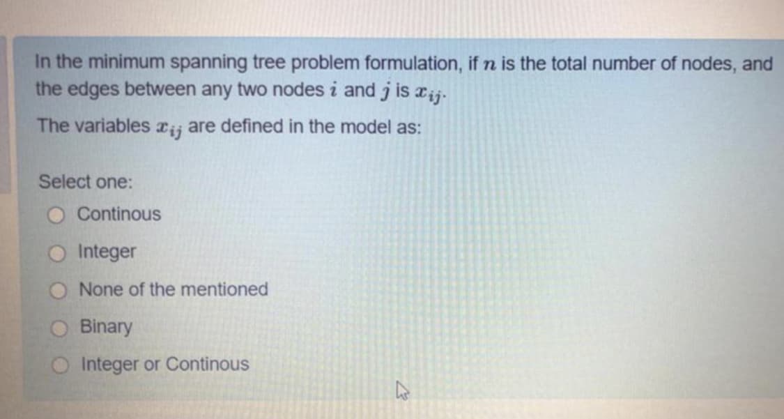 In the minimum spanning tree problem formulation, if n is the total number of nodes, and
the edges between any two nodes i and j is rij-
The variables Tij are defined in the model as:
Select one:
O Continous
O Integer
O None of the mentioned
Binary
O Integer or Continous
