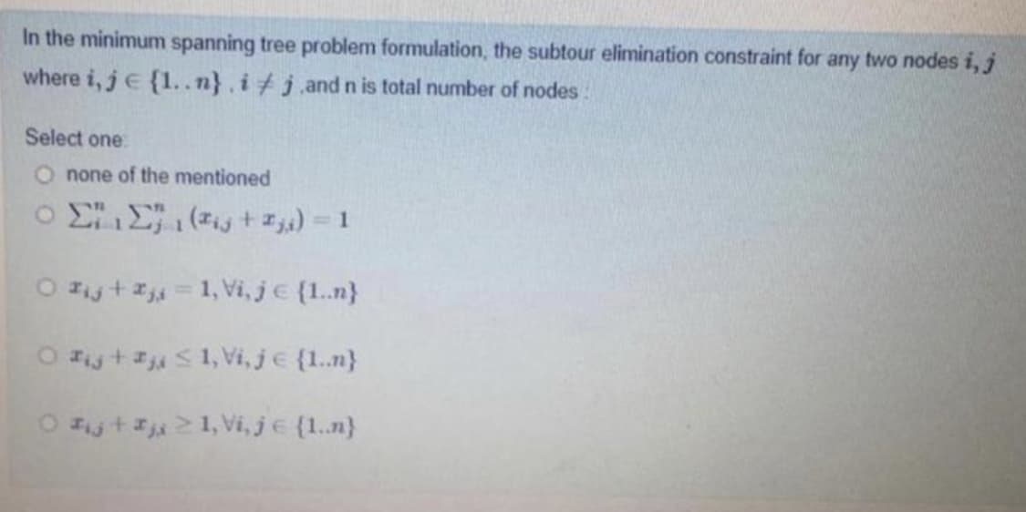 In the minimum spanning tree problem formulation, the subtour elimination constraint for any two nodes i, j
where i, je {1..n}, i#j.and n is total number of nodes:
Select one
none of the mentioned
o EE ( + z) = 1
O Fijta = 1, Vi, je {1.n}
O Fy+#S1, Vi, je {1.n}
O Fijtj21, Vi, je {1.n}
