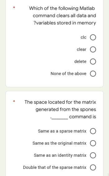Which of the following Matlab
command clears all data and
?variables stored in memory
clc
clear
delete
None of the above O
The space located for the matrix
generated from the spones
command is
Same as a sparse matrix
Same as the original matrix
Same as an identity matrix
Double that of the sparse matrix O