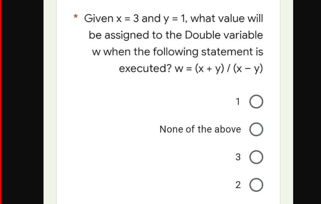* Given x = 3 and y = 1, what value will
be assigned to the Double variable
w when the following statement is
executed? w = (x + y)/(x - y)
1 O
None of the above O
3 O
20