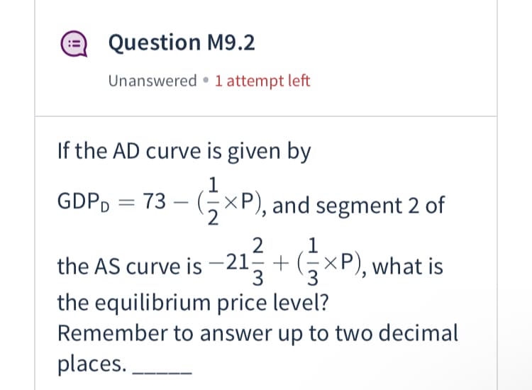 Question M9.2
Unanswered • 1 attempt left
If the AD curve is given by
1
GDPD = 73 – (5×P), and segment 2 of
the AS curve is -21+xP), what is
1
2
+ GxP), what is
3
the equilibrium price level?
Remember to answer up to two decimal
places. .
