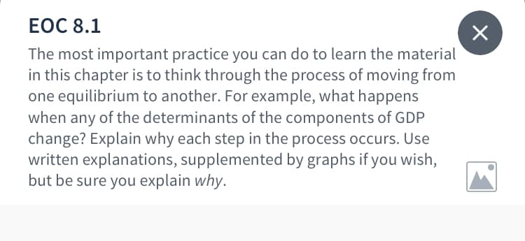 ЕОC 8.1
The most important practice you can do to learn the material
in this chapter is to think through the process of moving from
one equilibrium to another. For example, what happens
when any of the determinants of the components of GDP
change? Explain why each step in the process occurs. Use
written explanations, supplemented by graphs if you wish,
but be sure you explain why.
