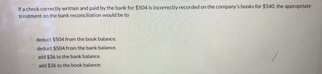 If a check correctly written and paid by the bank for $504 is incorrectly recorded on the company's books for $540, the appropriate
treatment on the bank reconciliation would be to
O deduct $504 from the book balance.
O deduct $504 from the bank balance.
O add $36 to the bank balance.
O add $36 to the book balance.
