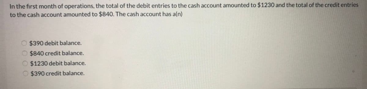 In the first month of operations, the total of the debit entries to the cash account amounted to $1230 and the total of the credit entries
to the cash account amounted to $840. The cash account has a(n)
O $390 debit balance.
$840 credit balance.
O $1230 debit balance.
O $390 credit balance.
