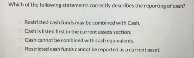 Which of the following statements correctly describes the reporting of cash?
Restricted cash funds may be combined with Cash.
O Cash is listed fırst in the current assets section.
O Cash cannot be combined with cash equivalents.
O Restricted cash funds cannot be reported as a current asset.

