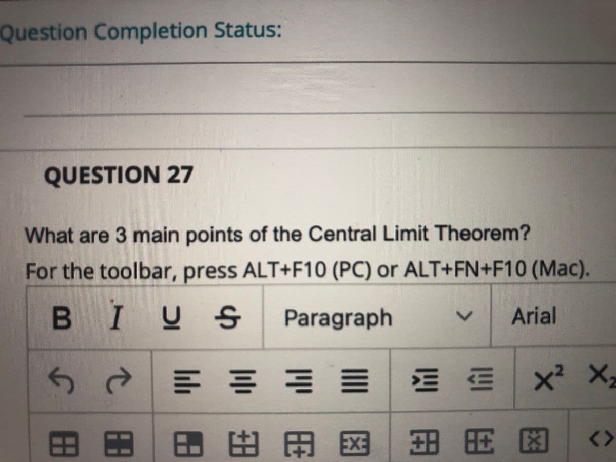 Question Completion Status:
QUESTION 27
What are 3 main points of the Central Limit Theorem?
For the toolbar, press ALT+F10 (PC) or ALT+FN+F10 (Mac).
BIUS
Paragraph
Arial
x² X,
田田 田旺 田国田用 图 <>
E3
