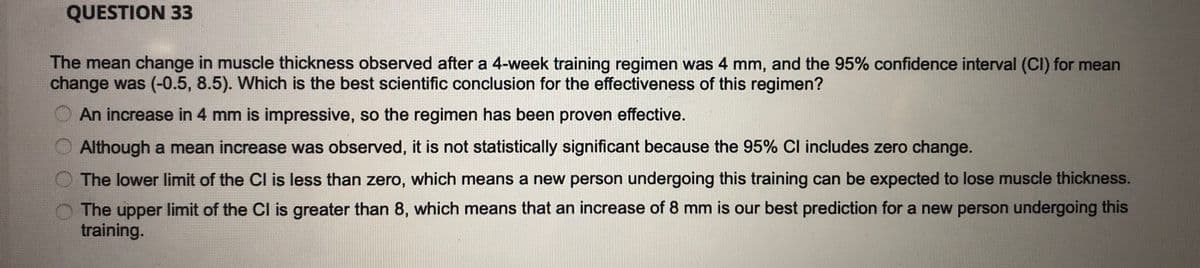 QUESTION 33
The mean change in muscle thickness observed after a 4-week training regimen was 4 mm, and the 95% confidence interval (CI) for mean
change was (-0.5, 8.5). Which is the best scientific conclusion for the effectiveness of this regimen?
An increase in 4 mm is impressive, so the regimen has been proven effective.
Although a mean increase was observed, it is not statistically significant because the 95% Cl includes zero change.
The lower limit of the Cl is less than zero, which means a new person undergoing this training can be expected to lose muscle thickness.
The upper limit of the Cl is greater than 8, which means that an increase of 8 mm is our best prediction for a new person undergoing this
training.
