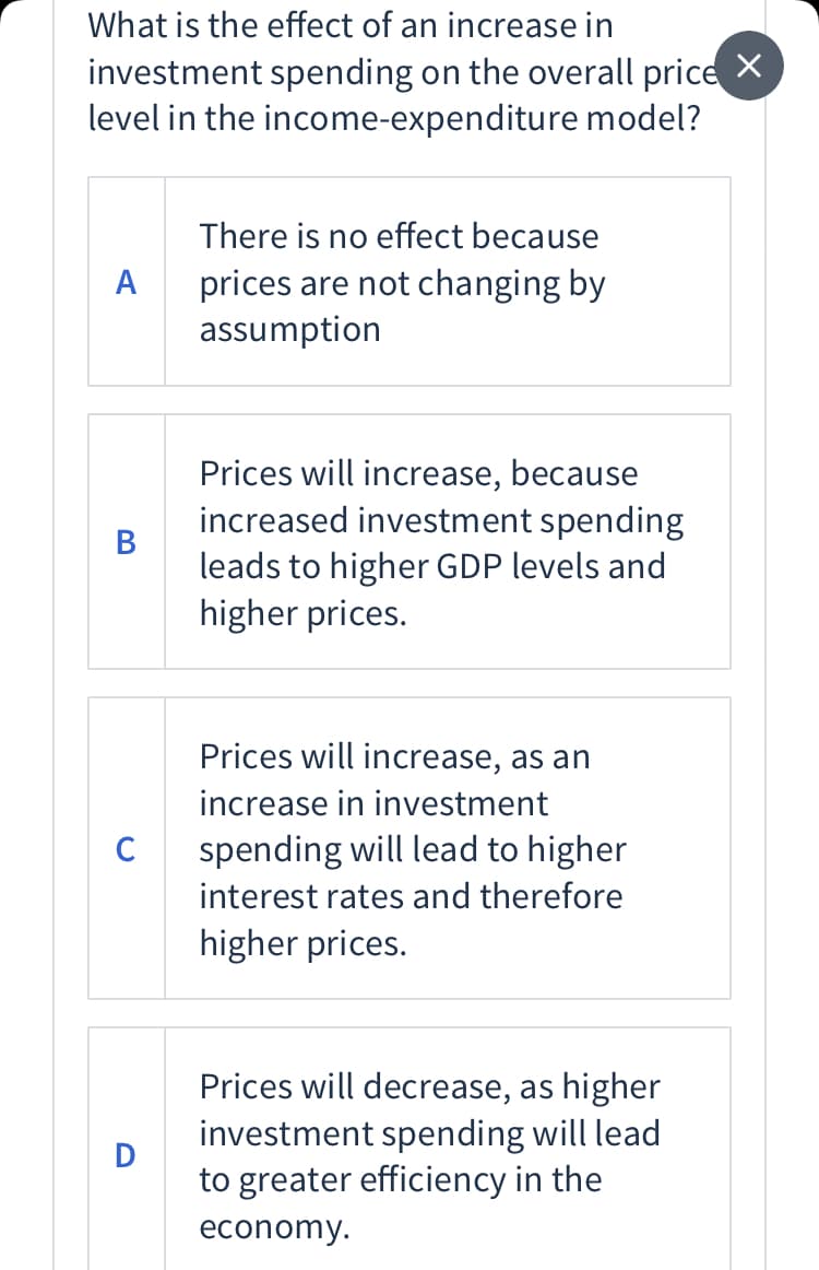 What is the effect of an increase in
investment spending on the overall price X
level in the income-expenditure model?
There is no effect because
prices are not changing by
assumption
A
Prices will increase, because
increased investment spending
В
leads to higher GDP levels and
higher prices.
Prices will increase, as an
increase in investment
C
spending will lead to higher
interest rates and therefore
higher prices.
Prices will decrease, as higher
investment spending will lead
to greater efficiency in the
economy.
