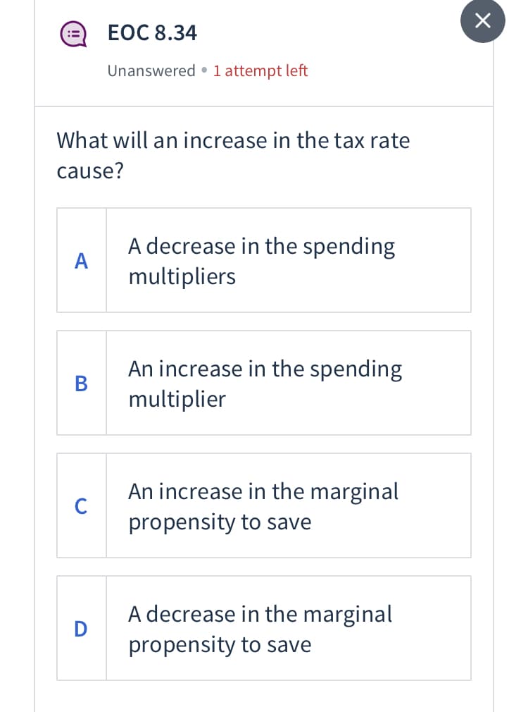 ЕОC 8.34
Unanswered • 1 attempt left
What will an increase in the tax rate
cause?
A decrease in the spending
А
multipliers
An increase in the spending
В
multiplier
An increase in the marginal
C
propensity to save
A decrease in the marginal
propensity to save

