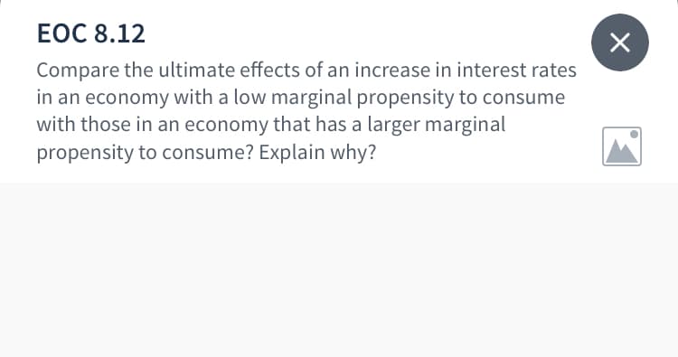 ЕОC 8.12
Compare the ultimate effects of an increase in interest rates
in an economy with a low marginal propensity to consume
with those in an economy that has a larger marginal
propensity to consume? Explain why?
