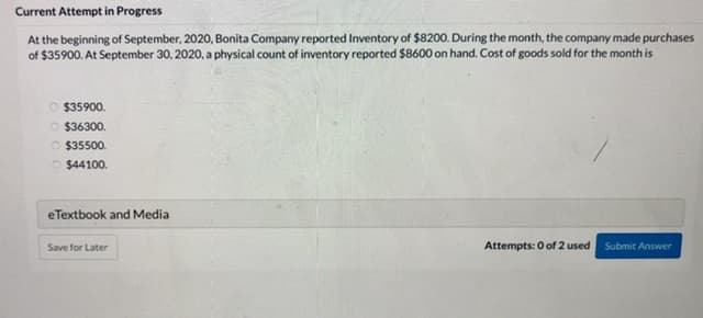 Current Attempt in Progress
At the beginning of September, 2020, Bonita Company reported Inventory of $8200. During the month, the company made purchases
of $35900. At September 30, 2020, a physical count of inventory reported $8600 on hand. Cost of goods sold for the month is
O $35900.
O $36300.
O $35500.
$44100.
eTextbook and Media
Save for Later
Attempts: 0 of 2 used
Submit Answer
