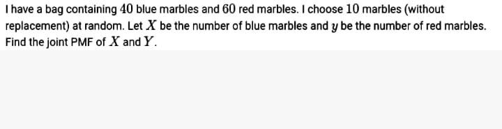 I have a bag containing 40 blue marbles and 60 red marbles. I choose 10 marbles (without
replacement) at random. Let X be the number of blue marbles and y be the number of red marbles.
Find the joint PMF of X and Y.
