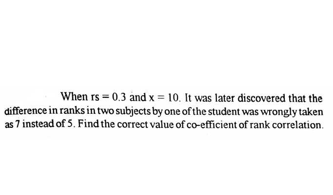When rs = 0.3 and x = 10. It was later discovered that the
difference in ranks in two subjects by one of the student was wrongly taken
as 7 instead of 5. Find the correct value of co-efficient of rank correlation.
