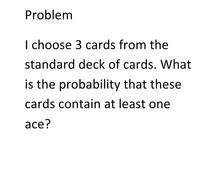 Problem
I choose 3 cards from the
standard deck of cards. What
is the probability that these
cards contain at least one
ace?
