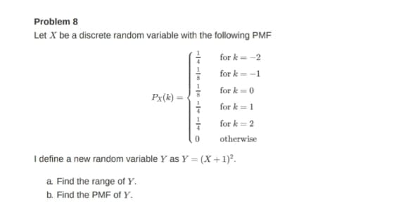 Problem 8
Let X be a discrete random variable with the following PMF
for k = -2
for k = -1
for k= 0
Px(k) =
for k = 1
for k = 2
otherwise
I define a new random variable Y as Y = (X+1)?.
a Find the range of Y.
b. Find the PMF of Y.
1/- -| - -- O
