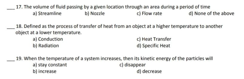 17. The volume of fluid passing by a given location through an area during a period of time
a) Streamline
b) Nozzle
c) Flow rate
d) None of the above
18. Defined as the process of transfer of heat from an object at a higher temperature to another
object at a lower temperature.
a) Conduction
b) Radiation
c) Heat Transfer
d) Specific Heat
19. When the temperature of a system increases, then its kinetic energy of the particles will
c) disappear
a) stay constant
b) increase
d) decrease
