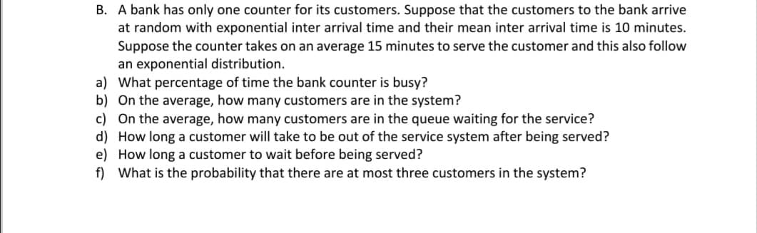B. A bank has only one counter for its customers. Suppose that the customers to the bank arrive
at random with exponential inter arrival time and their mean inter arrival time is 10 minutes.
Suppose the counter takes on an average 15 minutes to serve the customer and this also follow
an exponential distribution.
a) What percentage of time the bank counter is busy?
b) On the average, how many customers are in the system?
c) On the average, how many customers are in the queue waiting for the service?
d) How long a customer will take to be out of the service system after being served?
e) How long a customer to wait before being served?
f) What is the probability that there are at most three customers in the system?
