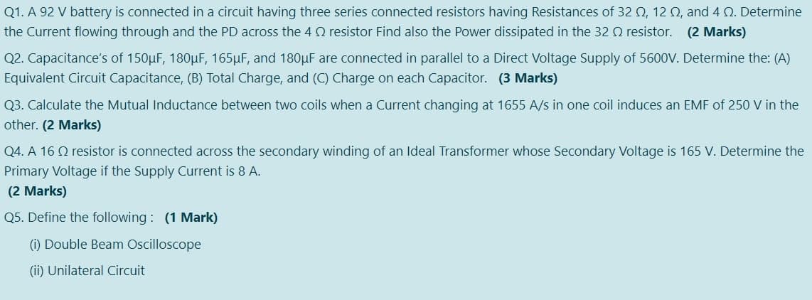 Q1. A 92 V battery is connected in a circuit having three series connected resistors having Resistances of 32 Q, 12 0, and 4 Q. Determine
the Current flowing through and the PD across the 4 Q resistor Find also the Power dissipated in the 32 Q resistor. (2 Marks)
Q2. Capacitance's of 150µF, 180µF, 165µF, and 180µF are connected in parallel to a Direct Voltage Supply of 5600V. Determine the: (A)
Equivalent Circuit Capacitance, (B) Total Charge, and (C) Charge on each Capacitor. (3 Marks)
Q3. Calculate the Mutual Inductance between two coils when a Current changing at 1655 A/s in one coil induces an EMF of 250 V in the
other. (2 Marks)
Q4. A 16 Q resistor is connected across the secondary winding of an Ideal Transformer whose Secondary Voltage is 165 V. Determine the
Primary Voltage if the Supply Current is 8 A.
(2 Marks)
Q5. Define the following : (1 Mark)
(i) Double Beam Oscilloscope
(ii) Unilateral Circuit
