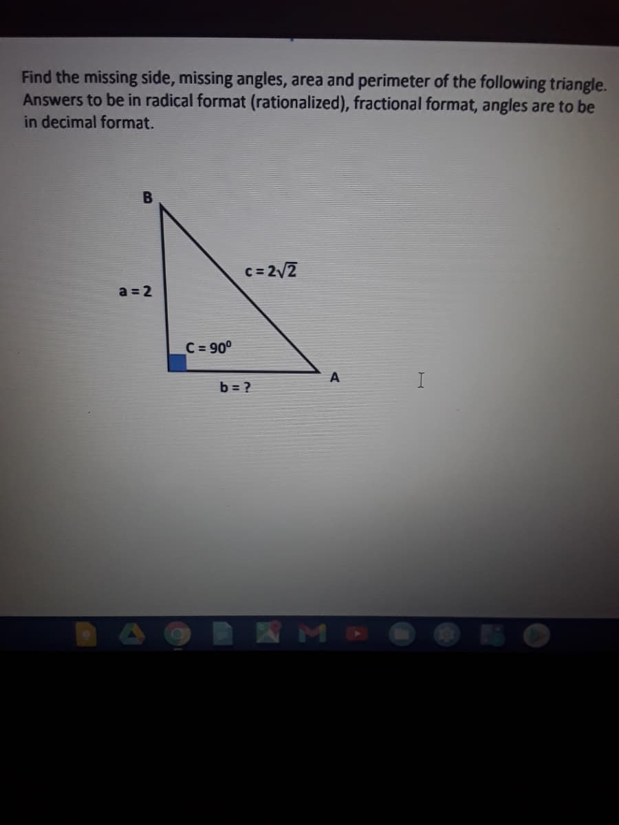 Find the missing side, missing angles, area and perimeter of the following triangle.
Answers to be in radical format (rationalized), fractional format, angles are to be
in decimal format.
c= 2v2
a = 2
C = 90°
A
b = ?
