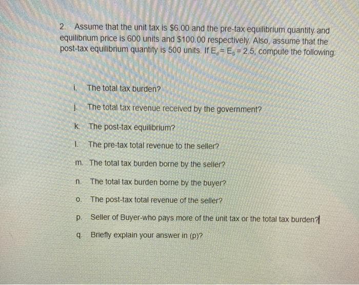 2. Assume that the unit tax is $6.00 and the pre-tax equilibrium quantity and
equilibrium price is 600 units and $100.00 respectively. Also, assume that the
post-tax equilibrium quantity is 500 units. If E, = E, = 2.5, compute the following:
i, The total tax burden?
j. The total tax revenue received by the government?
k. The post-tax equilibrium?
I The pre-tax total revenue to the seller?
m. The total tax burden borne by the seller?
n.
The total tax burden borne by the buyer?
o. The post-tax total revenue of the seller?
p. Seller of Buyer-who pays more of the unit tax or the total tax burden?
q. Briefly explain your answer in (p)?
