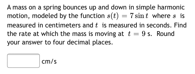 A mass on a spring bounces up and down in simple harmonic
motion, modeled by the function s(t) = 7 sin t where s is
measured in centimeters and t is measured in seconds. Find
the rate at which the mass is moving at t = 9 s. Round
your answer to four decimal places.
cm/s

