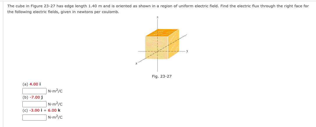 The cube in Figure 23-27 has edge length 1.40 m and is oriented as shown in a region of uniform electric field. Find the electric flux through the right face for
the following electric fields, given in newtons per coulomb.
Fig. 23-27
(a) 4.00 i
N•m?/c
(b) -7.00 j
|N•m2/c
(c) -3.00 i + 6.00 k
|N•m²/c
