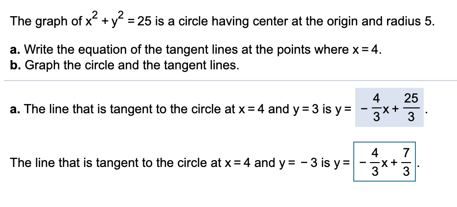 The graph of x + y = 25 is a circle having center at the origin and radius 5.
a. Write the equation of the tangent lines at the points where x = 4.
b. Graph the circle and the tangent lines.
4
25
a. The line that is tangent to the circle at x = 4 and y = 3 is y =
3
-
-
4
The line that is tangent to the circle at x= 4 and y = - 3 is y=
7
-
3
+
