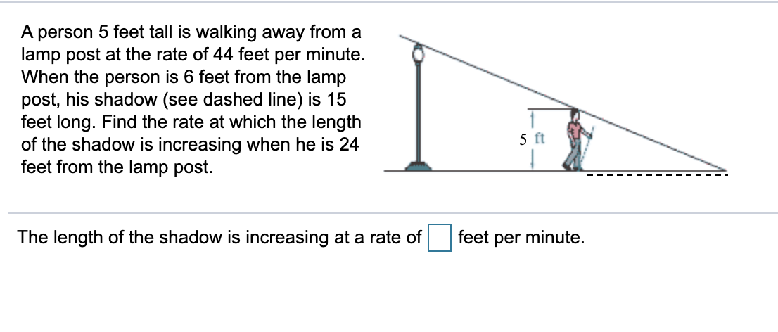 A person 5 feet tall is walking away from a
lamp post at the rate of 44 feet per minute.
When the person is 6 feet from the lamp
post, his shadow (see dashed line) is 15
feet long. Find the rate at which the length
of the shadow is increasing when he is 24
feet from the lamp post.
5 ft
The length of the shadow is increasing at a rate of
feet per minute.
