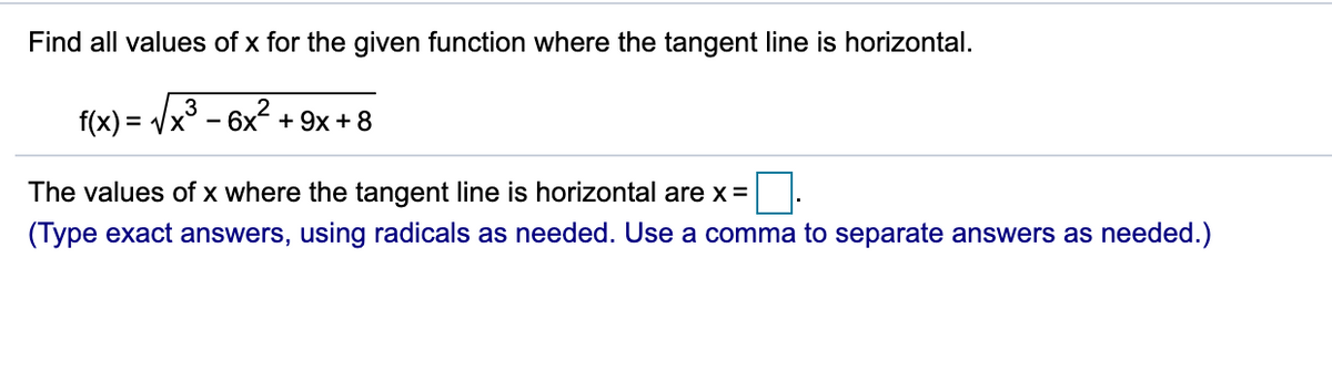 Find all values of x for the given function where the tangent line is horizontal.
3
f(x) = Vx - 6x + 9x + 8
The values of x where the tangent line is horizontal are x =
(Type exact answers, using radicals as needed. Use a comma to separate answers as needed.)
