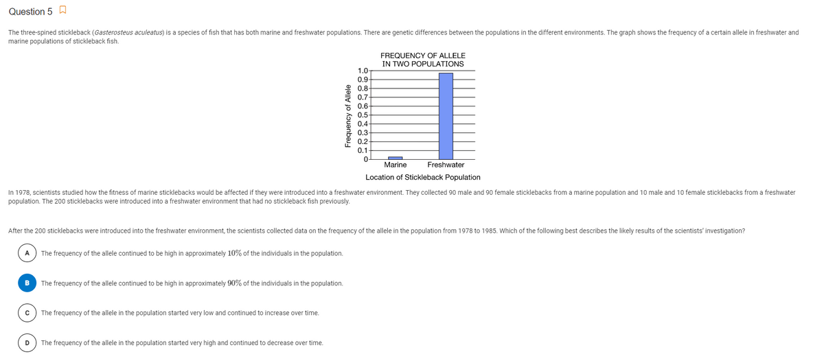 Question 5
The three-spined stickleback (Gasterosteus aculeatus) is a species of fish that has both marine and freshwater populations. There are genetic differences between the populations in the different environments. The graph shows the frequency of a certain allele in freshwater and
marine populations of stickleback fish.
FREQUENCY OF ALLELE
IN TWO POPULATIONS
1.0
0.9
0.8-
0.7
06
0.5-
0.4
0.3-
0.2
0.1
Marine
Freshwater
Location of Stickleback Population
In 1978, scientists studied how the fitness of marine sticklebacks would be affected if they were introduced into a freshwater environment. They collected 90 male and 90 female sticklebacks from a marine population and 10 male and 10 female sticklebacks from a freshwater
population. The 200 sticklebacks were introduced into a freshwater environment that had no stickleback fish previously.
After the 200 sticklebacks were introduced into the freshwater environment, the scientists collected data on the frequency of the allele in the population from 1978 to 1985. Which of the following best describes the likely results of the scientists' investigation?
A
The frequency of the allele continued to be high in approximately 10% of the individuals in the population.
The frequency of the allele continued to be high in approximately 90% of the individuals in the population.
The frequency of the allele in the population started very low and continued to increase over time.
D
The frequency of the allele in the population started very high and continued to decrease over time.
Frequency of Allele
o oo o oooo o
