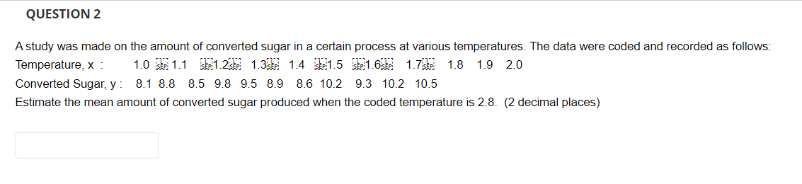 QUESTION 2
A study was made on the amount of converted sugar in a certain process at various temperatures. The data were coded and recorded as follows:
Temperature, x :
SEP 1.6 SEP 1.7
1.2 SEP 1.3 SEP 1.4 SEP 1.5
1.8 1.9 2.0
1.0 SEP 1.1
8.1 8.8 8.5 9.8 9.5 8.9 8.6 10.2 9.3 10.2 10.5
Converted Sugar, y :
Estimate the mean amount of converted sugar produced when the coded temperature is 2.8. (2 decimal places)