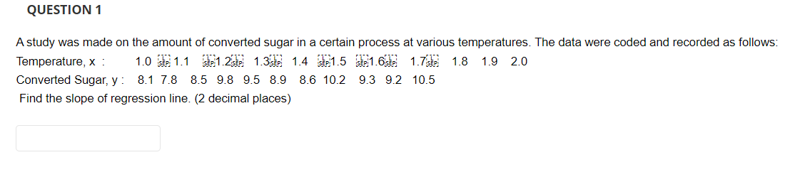 QUESTION 1
A study was made on the amount of converted sugar in a certain process at various temperatures. The data were coded and recorded as follows:
Temperature, x : 1.0 SEP 1.1 SEP 1.2 SEP 1.3 SEP 1.4 SEP 1.5
Converted Sugar, y: 8.1 7.8 8.5 9.8 9.5 8.9 8.6 10.2
Find the slope of regression line. (2 decimal places)
SEP 1.6 SEP 1.7 SEP 1.8 1.9 2.0
9.3 9.2 10.5