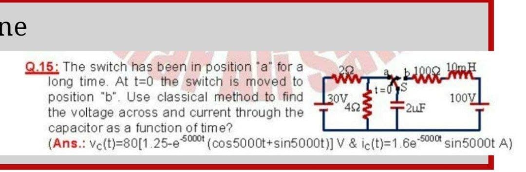 ne
Q.15: The switch has been in position a' for a
long time. At t-0 the switch is moved to
position "b". Use classical method to find
the voltage across and current through the
capacitor as a function of time?
(Ans.: Vc(t)=80[1.25-es
t%=0 S
30V
452
100V
2uF
5000t
(cos5000t+sin5000t)] V & ic(t)=1.6e 5000t sin5000t A)
